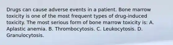 Drugs can cause adverse events in a patient. Bone marrow toxicity is one of the most frequent types of drug-induced toxicity. The most serious form of bone marrow toxicity is: A. Aplastic anemia. B. Thrombocytosis. C. Leukocytosis. D. Granulocytosis.