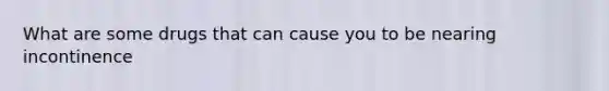 What are some drugs that can cause you to be nearing incontinence