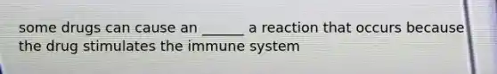 some drugs can cause an ______ a reaction that occurs because the drug stimulates the immune system