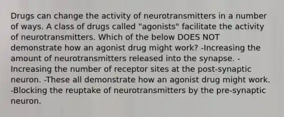 Drugs can change the activity of neurotransmitters in a number of ways. A class of drugs called "agonists" facilitate the activity of neurotransmitters. Which of the below DOES NOT demonstrate how an agonist drug might work? -Increasing the amount of neurotransmitters released into <a href='https://www.questionai.com/knowledge/kTCXU7vaKU-the-synapse' class='anchor-knowledge'>the synapse</a>. -Increasing the number of receptor sites at the post-synaptic neuron. -These all demonstrate how an agonist drug might work. -Blocking the reuptake of neurotransmitters by the pre-synaptic neuron.