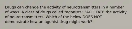 Drugs can change the activity of neurotransmitters in a number of ways. A class of drugs called "agonists" FACILITATE the activity of neurotransmitters. Which of the below DOES NOT demonstrate how an agonist drug might work?