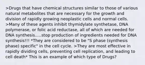 >Drugs that have chemical structures similar to those of various natural metabolites that are necessary for the growth and division of rapidly growing neoplastic cells and normal cells. >Many of these agents inhibit thymidylate synthetase, DNA polymerase, or folic acid reductase, all of which are needed for DNA synthesis.....stop production of ingredients needed for DNA synthesis!!! *They are considered to be "S phase (synthesis phase) specific" in the <a href='https://www.questionai.com/knowledge/keQNMM7c75-cell-cycle' class='anchor-knowledge'>cell cycle</a>. >They are most effective in rapidly dividing cells, preventing cell replication, and leading to cell death* This is an example of which type of Drugs?