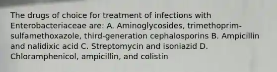 The drugs of choice for treatment of infections with Enterobacteriaceae are: A. Aminoglycosides, trimethoprim-sulfamethoxazole, third-generation cephalosporins B. Ampicillin and nalidixic acid C. Streptomycin and isoniazid D. Chloramphenicol, ampicillin, and colistin