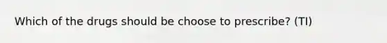 Which of the drugs should be choose to prescribe? (TI)