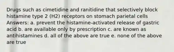 Drugs such as cimetidine and ranitidine that selectively block histamine type 2 (H2) receptors on stomach parietal cells Answers: a. prevent the histamine-activated release of gastric acid b. are available only by prescription c. are known as antihistamines d. all of the above are true e. none of the above are true