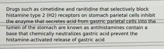 Drugs such as cimetidine and ranitidine that selectively block histamine type 2 (H2) receptors on stomach parietal cells inhibit the enzyme that secretes acid from gastric parietal cells into the lumen of the stomach are known as antihistamines contain a base that chemically neutralizes gastric acid prevent the histamine-activated release of gastric acid