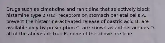 Drugs such as cimetidine and ranitidine that selectively block histamine type 2 (H2) receptors on stomach parietal cells A. prevent the histamine-activated release of gastric acid B. are available only by prescription C. are known as antihistamines D. all of the above are true E. none of the above are true