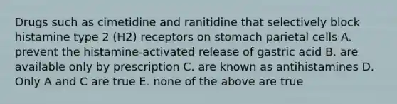 Drugs such as cimetidine and ranitidine that selectively block histamine type 2 (H2) receptors on stomach parietal cells A. prevent the histamine-activated release of gastric acid B. are available only by prescription C. are known as antihistamines D. Only A and C are true E. none of the above are true