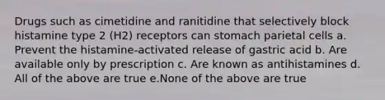 Drugs such as cimetidine and ranitidine that selectively block histamine type 2 (H2) receptors can stomach parietal cells a. Prevent the histamine-activated release of gastric acid b. Are available only by prescription c. Are known as antihistamines d. All of the above are true e.None of the above are true