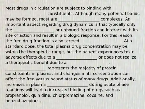 Most drugs in circulation are subject to binding with ____________________ constituents. Although many potential bonds may be formed, most are ____________________ complexes. An important aspect regarding drug dynamics is that typically only the ____________________ or unbound fraction can interact with its site of action and result in a biologic response. For this reason, the free drug fraction is also termed ____________________. At a standard dose, the total plasma drug concentration may be within the therapeutic range, but the patient experiences toxic adverse effects due to a ____________________ or does not realize a therapeutic benefit due to a ____________________. ____________________ represents the majority of protein constituents in plasma, and changes in its concentration can affect the free versus bound status of many drugs. Additionally, increases in plasma ____________________ during acute phase reactions will lead to increased binding of drugs such as propranolol, quinidine, chlorpromazine, cocaine, and benzodiazepines.