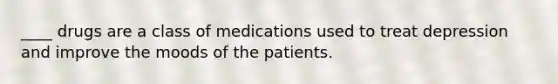 ____ drugs are a class of medications used to treat depression and improve the moods of the patients.