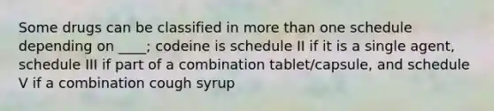 Some drugs can be classified in more than one schedule depending on ____; codeine is schedule II if it is a single agent, schedule III if part of a combination tablet/capsule, and schedule V if a combination cough syrup