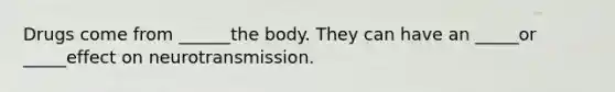 Drugs come from ______the body. They can have an _____or _____effect on neurotransmission.