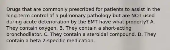 Drugs that are commonly prescribed for patients to assist in the​ long-term control of a pulmonary pathology but are NOT used during acute deterioration by the EMT have what​ property? A. They contain oxygen. B. They contain a​ short-acting bronchodilator. C. They contain a steroidal compound. D. They contain a beta​ 2-specific medication.