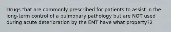 Drugs that are commonly prescribed for patients to assist in the​ long-term control of a pulmonary pathology but are NOT used during acute deterioration by the EMT have what​ property?2