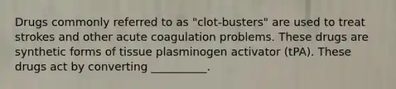 Drugs commonly referred to as "clot-busters" are used to treat strokes and other acute coagulation problems. These drugs are synthetic forms of tissue plasminogen activator (tPA). These drugs act by converting __________.