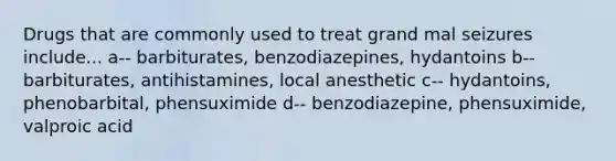 Drugs that are commonly used to treat grand mal seizures include... a-- barbiturates, benzodiazepines, hydantoins b-- barbiturates, antihistamines, local anesthetic c-- hydantoins, phenobarbital, phensuximide d-- benzodiazepine, phensuximide, valproic acid