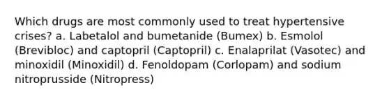 Which drugs are most commonly used to treat hypertensive crises? a. Labetalol and bumetanide (Bumex) b. Esmolol (Brevibloc) and captopril (Captopril) c. Enalaprilat (Vasotec) and minoxidil (Minoxidil) d. Fenoldopam (Corlopam) and sodium nitroprusside (Nitropress)