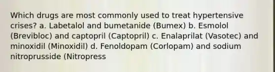 Which drugs are most commonly used to treat hypertensive crises? a. Labetalol and bumetanide (Bumex) b. Esmolol (Brevibloc) and captopril (Captopril) c. Enalaprilat (Vasotec) and minoxidil (Minoxidil) d. Fenoldopam (Corlopam) and sodium nitroprusside (Nitropress