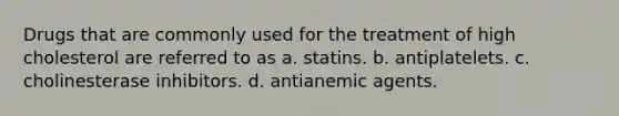 Drugs that are commonly used for the treatment of high cholesterol are referred to as a. statins. b. antiplatelets. c. cholinesterase inhibitors. d. antianemic agents.