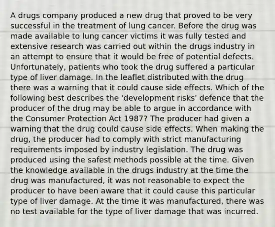 A drugs company produced a new drug that proved to be very successful in the treatment of lung cancer. Before the drug was made available to lung cancer victims it was fully tested and extensive research was carried out within the drugs industry in an attempt to ensure that it would be free of potential defects. Unfortunately, patients who took the drug suffered a particular type of liver damage. In the leaflet distributed with the drug there was a warning that it could cause side effects. Which of the following best describes the 'development risks' defence that the producer of the drug may be able to argue in accordance with the Consumer Protection Act 1987? The producer had given a warning that the drug could cause side effects. When making the drug, the producer had to comply with strict manufacturing requirements imposed by industry legislation. The drug was produced using the safest methods possible at the time. Given the knowledge available in the drugs industry at the time the drug was manufactured, it was not reasonable to expect the producer to have been aware that it could cause this particular type of liver damage. At the time it was manufactured, there was no test available for the type of liver damage that was incurred.