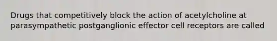 Drugs that competitively block the action of acetylcholine at parasympathetic postganglionic effector cell receptors are called