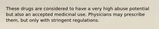 These drugs are considered to have a very high abuse potential but also an accepted medicinal use. Physicians may prescribe them, but only with stringent regulations.