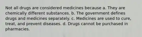 Not all drugs are considered medicines because a. They are chemically different substances. b. The government defines drugs and medicines separately. c. Medicines are used to cure, treat, and prevent diseases. d. Drugs cannot be purchased in pharmacies.