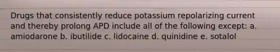 Drugs that consistently reduce potassium repolarizing current and thereby prolong APD include all of the following except: a. amiodarone b. ibutilide c. lidocaine d. quinidine e. sotalol