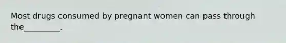 Most drugs consumed by pregnant women can pass through the_________.