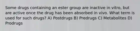 Some drugs containing an ester group are inactive in vitro, but are active once the drug has been absorbed in vivo. What term is used for such drugs? A) Postdrugs B) Predrugs C) Metabolites D) Prodrugs