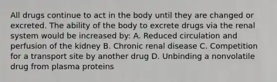 All drugs continue to act in the body until they are changed or excreted. The ability of the body to excrete drugs via the renal system would be increased by: A. Reduced circulation and perfusion of the kidney B. Chronic renal disease C. Competition for a transport site by another drug D. Unbinding a nonvolatile drug from plasma proteins