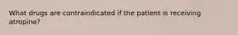 What drugs are contraindicated if the patient is receiving atropine?