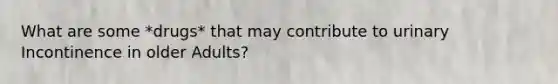 What are some *drugs* that may contribute to urinary Incontinence in older Adults?