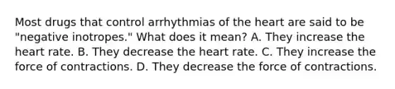 Most drugs that control arrhythmias of the heart are said to be "negative inotropes." What does it mean? A. They increase the heart rate. B. They decrease the heart rate. C. They increase the force of contractions. D. They decrease the force of contractions.