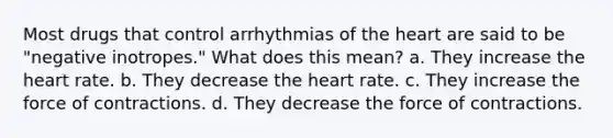 Most drugs that control arrhythmias of the heart are said to be "negative inotropes." What does this mean? a. They increase the heart rate. b. They decrease the heart rate. c. They increase the force of contractions. d. They decrease the force of contractions.