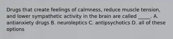 Drugs that create feelings of calmness, reduce muscle tension, and lower sympathetic activity in the brain are called _____. A. antianxiety drugs B. neuroleptics C. antipsychotics D. all of these options