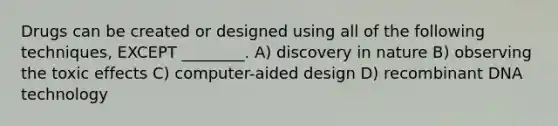 Drugs can be created or designed using all of the following techniques, EXCEPT ________. A) discovery in nature B) observing the toxic effects C) computer-aided design D) recombinant DNA technology