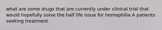 what are some drugs that are currently under clinical trial that would hopefully solve the half life issue for hemophilia A patients seeking treatment