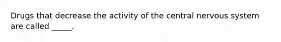 Drugs that decrease the activity of the central nervous system are called _____.