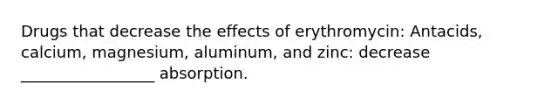 Drugs that decrease the effects of erythromycin: Antacids, calcium, magnesium, aluminum, and zinc: decrease _________________ absorption.