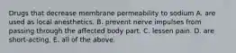 Drugs that decrease membrane permeability to sodium A. are used as local anesthetics. B. prevent nerve impulses from passing through the affected body part. C. lessen pain. D. are short-acting. E. all of the above.