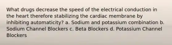 What drugs decrease the speed of the electrical conduction in the heart therefore stabilizing the cardiac membrane by inhibiting automaticity? a. Sodium and potassium combination b. Sodium Channel Blockers c. Beta Blockers d. Potassium Channel Blockers