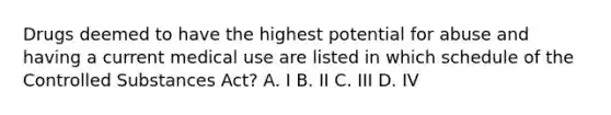 Drugs deemed to have the highest potential for abuse and having a current medical use are listed in which schedule of the Controlled Substances Act? A. I B. II C. III D. IV