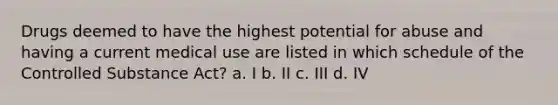 Drugs deemed to have the highest potential for abuse and having a current medical use are listed in which schedule of the Controlled Substance Act? a. I b. II c. III d. IV