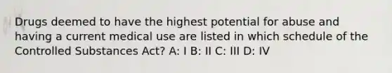 Drugs deemed to have the highest potential for abuse and having a current medical use are listed in which schedule of the Controlled Substances Act? A: I B: II C: III D: IV