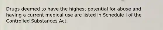 Drugs deemed to have the highest potential for abuse and having a current medical use are listed in Schedule I of the Controlled Substances Act.