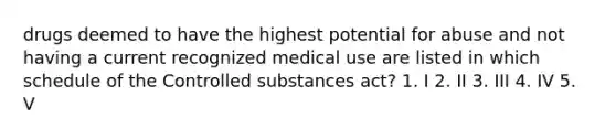 drugs deemed to have the highest potential for abuse and not having a current recognized medical use are listed in which schedule of the Controlled substances act? 1. I 2. II 3. III 4. IV 5. V