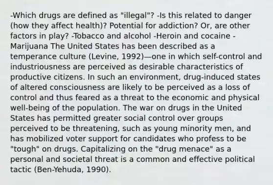 -Which drugs are defined as "illegal"? -Is this related to danger (how they affect health)? Potential for addiction? Or, are other factors in play? -Tobacco and alcohol -Heroin and cocaine -Marijuana The United States has been described as a temperance culture (Levine, 1992)—one in which self-control and industriousness are perceived as desirable characteristics of productive citizens. In such an environment, drug-induced states of altered consciousness are likely to be perceived as a loss of control and thus feared as a threat to the economic and physical well-being of the population. The war on drugs in the United States has permitted greater social control over groups perceived to be threatening, such as young minority men, and has mobilized voter support for candidates who profess to be "tough" on drugs. Capitalizing on the "drug menace" as a personal and societal threat is a common and effective political tactic (Ben-Yehuda, 1990).