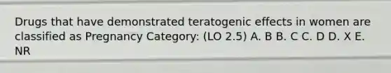 Drugs that have demonstrated teratogenic effects in women are classified as Pregnancy Category: (LO 2.5) A. B B. C C. D D. X E. NR